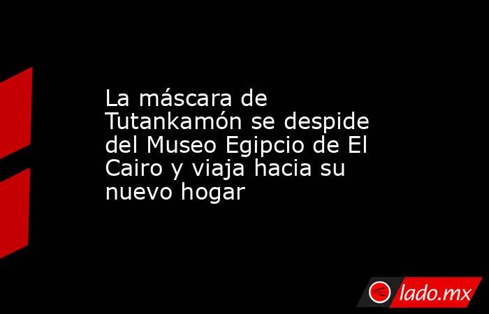La máscara de Tutankamón se despide del Museo Egipcio de El Cairo y viaja hacia su nuevo hogar . Noticias en tiempo real