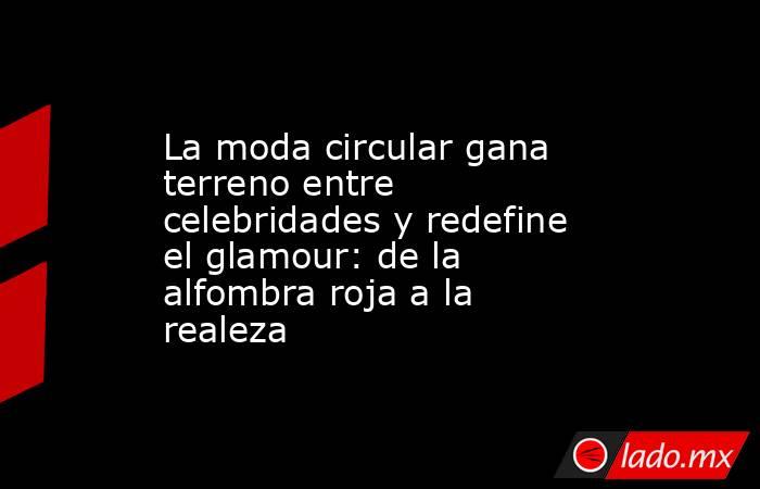 La moda circular gana terreno entre celebridades y redefine el glamour: de la alfombra roja a la realeza. Noticias en tiempo real