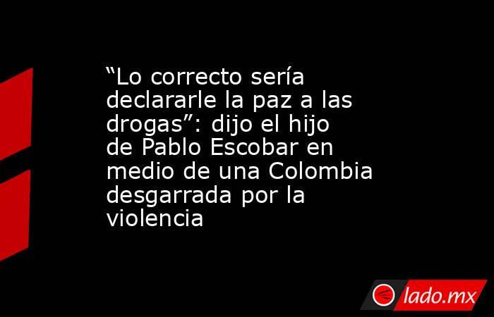 “Lo correcto sería declararle la paz a las drogas”: dijo el hijo de Pablo Escobar en medio de una Colombia desgarrada por la violencia. Noticias en tiempo real