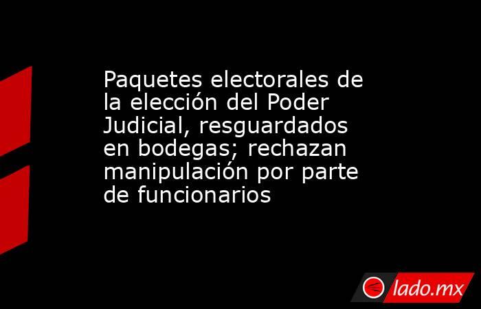 Paquetes electorales de la elección del Poder Judicial, resguardados en bodegas; rechazan manipulación por parte de funcionarios. Noticias en tiempo real