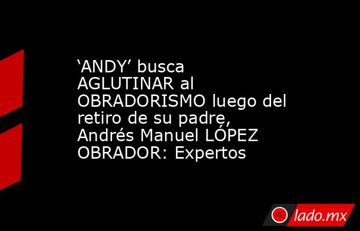 ‘ANDY’ busca AGLUTINAR al OBRADORISMO luego del retiro de su padre, Andrés Manuel LÓPEZ OBRADOR: Expertos. Noticias en tiempo real