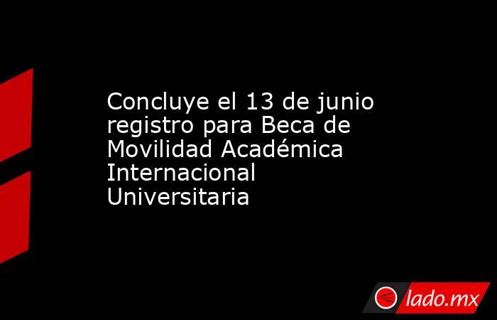 Concluye el 13 de junio registro para Beca de Movilidad Académica Internacional Universitaria. Noticias en tiempo real