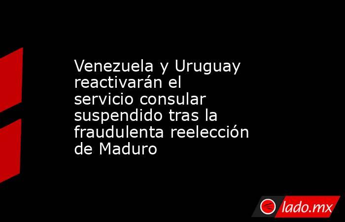 Venezuela y Uruguay reactivarán el servicio consular suspendido tras la fraudulenta reelección de Maduro. Noticias en tiempo real