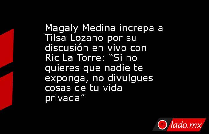 Magaly Medina increpa a Tilsa Lozano por su discusión en vivo con Ric La Torre: “Si no quieres que nadie te exponga, no divulgues cosas de tu vida privada”. Noticias en tiempo real