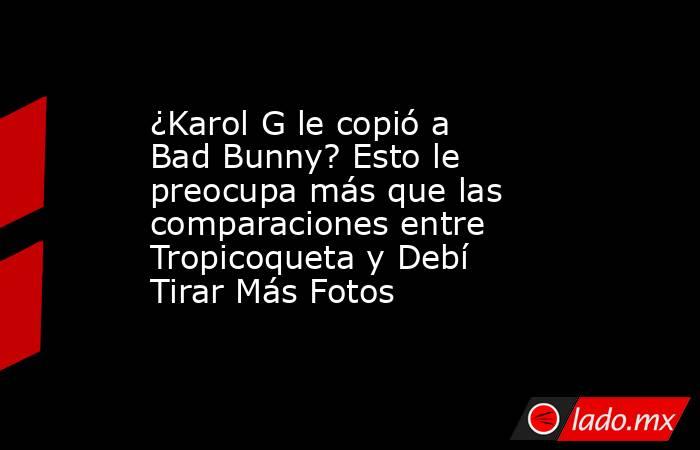 ¿Karol G le copió a Bad Bunny? Esto le preocupa más que las comparaciones entre Tropicoqueta y Debí Tirar Más Fotos. Noticias en tiempo real