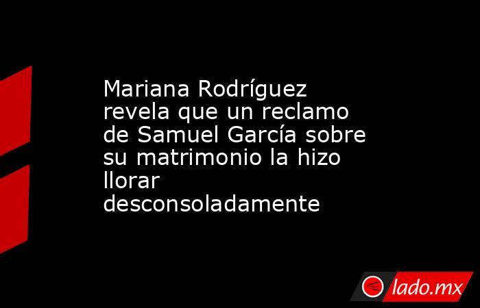 Mariana Rodríguez revela que un reclamo de Samuel García sobre su matrimonio la hizo llorar desconsoladamente. Noticias en tiempo real