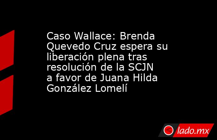 Caso Wallace: Brenda Quevedo Cruz espera su liberación plena tras resolución de la SCJN a favor de Juana Hilda González Lomelí. Noticias en tiempo real