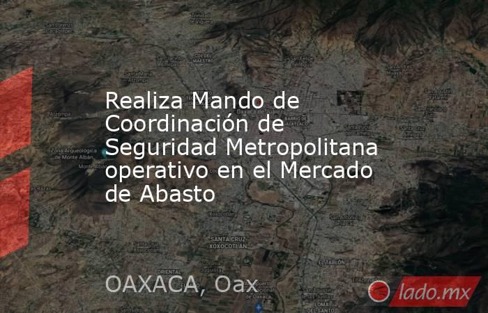 Realiza Mando de Coordinación de Seguridad Metropolitana operativo en el Mercado de Abasto. Noticias en tiempo real