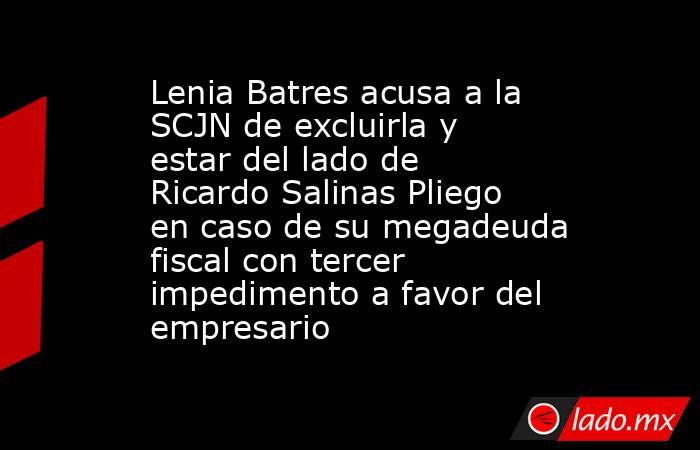 Lenia Batres acusa a la SCJN de excluirla y estar del lado de Ricardo Salinas Pliego en caso de su megadeuda fiscal con tercer impedimento a favor del empresario. Noticias en tiempo real
