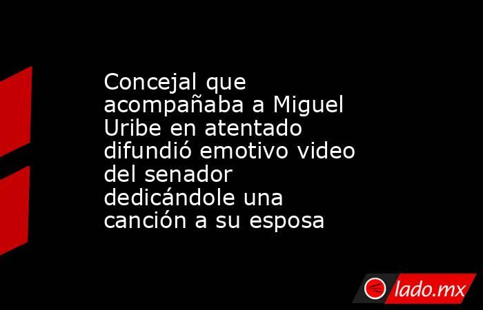 Concejal que acompañaba a Miguel Uribe en atentado difundió emotivo video del senador dedicándole una canción a su esposa . Noticias en tiempo real