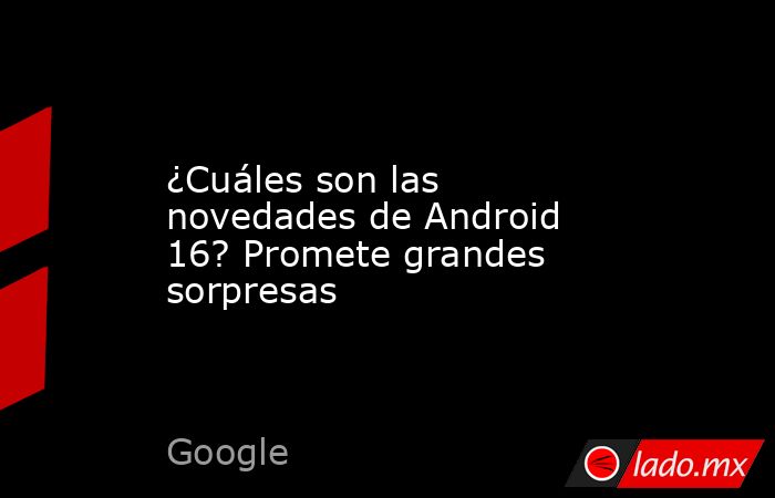 ¿Cuáles son las novedades de Android 16? Promete grandes sorpresas. Noticias en tiempo real