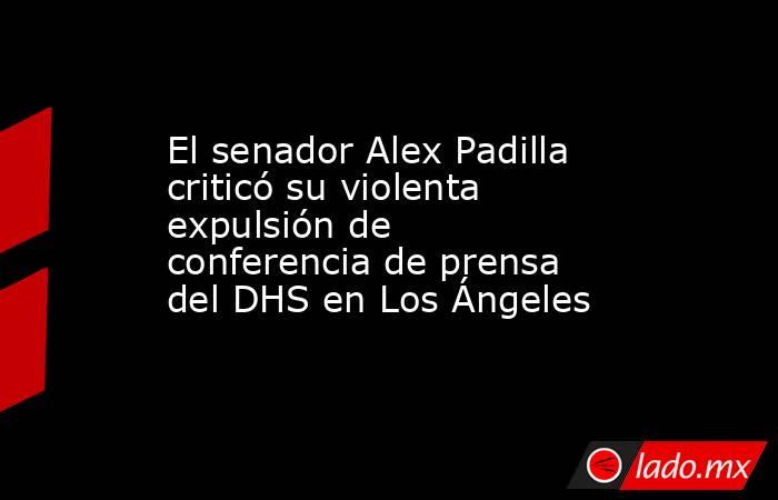 El senador Alex Padilla criticó su violenta expulsión de conferencia de prensa del DHS en Los Ángeles. Noticias en tiempo real