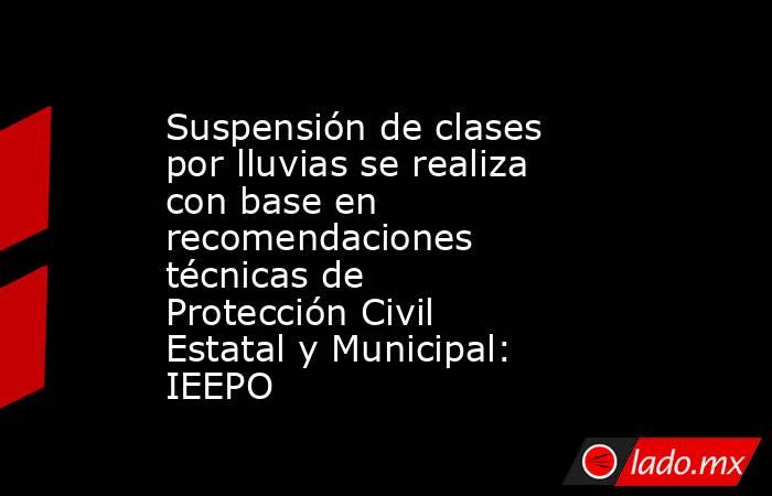 Suspensión de clases por lluvias se realiza con base en recomendaciones técnicas de Protección Civil Estatal y Municipal: IEEPO. Noticias en tiempo real