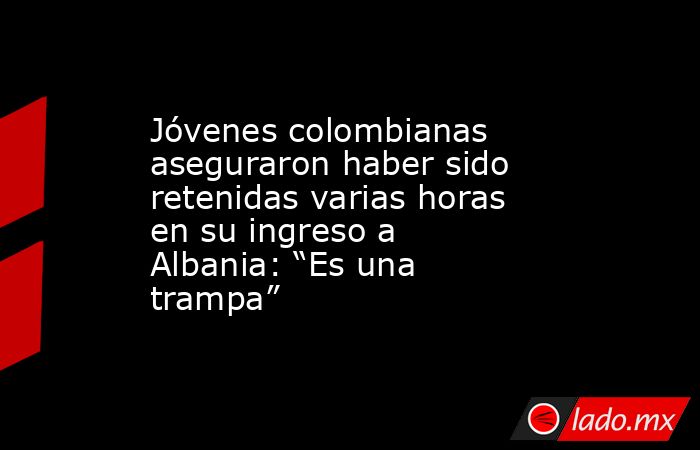 Jóvenes colombianas aseguraron haber sido retenidas varias horas en su ingreso a Albania: “Es una trampa”. Noticias en tiempo real