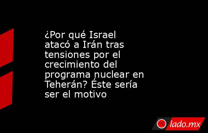 ¿Por qué Israel atacó a Irán tras tensiones por el crecimiento del programa nuclear en Teherán? Éste sería ser el motivo. Noticias en tiempo real