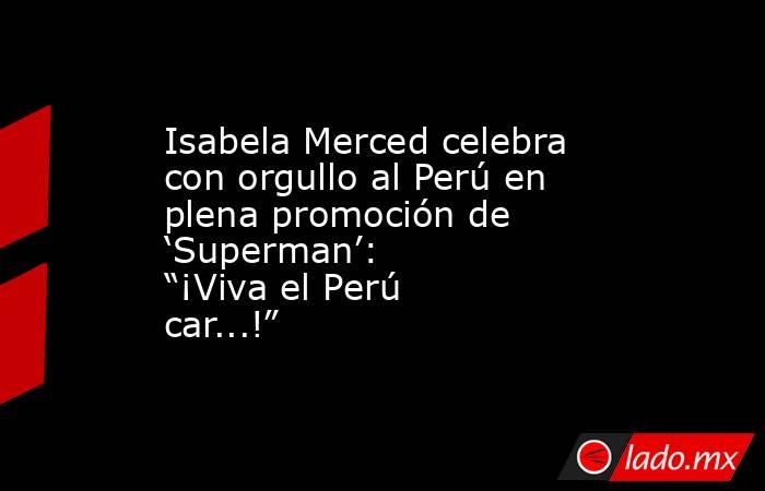 Isabela Merced celebra con orgullo al Perú en plena promoción de ‘Superman’: “¡Viva el Perú car...!”. Noticias en tiempo real
