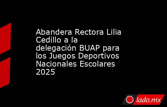 Abandera Rectora Lilia Cedillo a la delegación BUAP para los Juegos Deportivos Nacionales Escolares 2025. Noticias en tiempo real