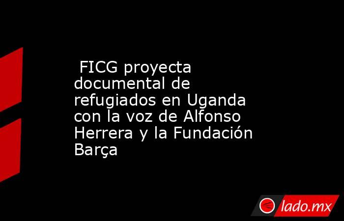  FICG proyecta documental de refugiados en Uganda con la voz de Alfonso Herrera y la Fundación Barça. Noticias en tiempo real
