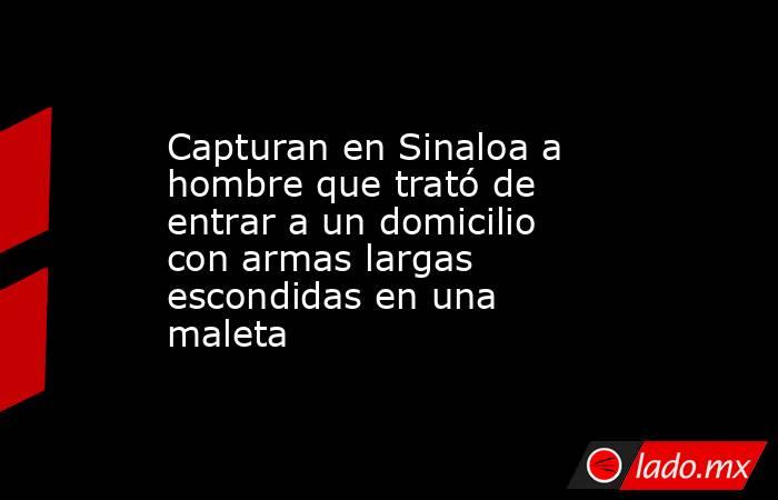 Capturan en Sinaloa a hombre que trató de entrar a un domicilio con armas largas escondidas en una maleta . Noticias en tiempo real