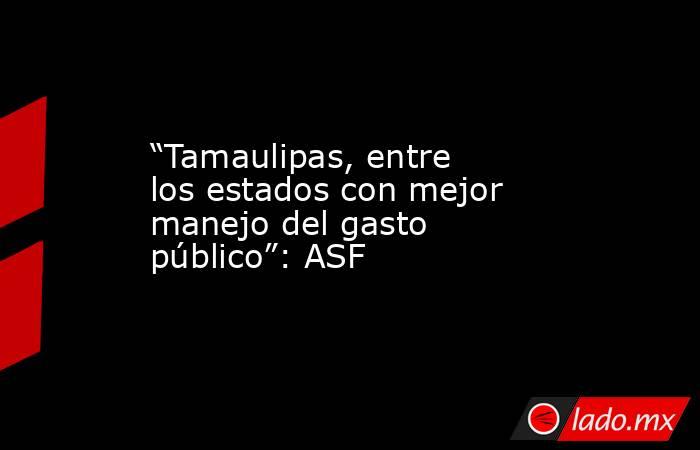 “Tamaulipas, entre los estados con mejor manejo del gasto público”: ASF. Noticias en tiempo real