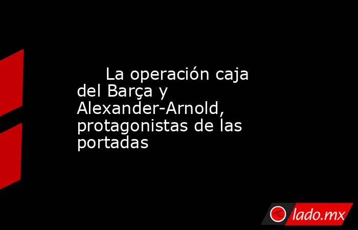                                                      La operación caja del Barça y Alexander-Arnold, protagonistas de las portadas                                                 . Noticias en tiempo real