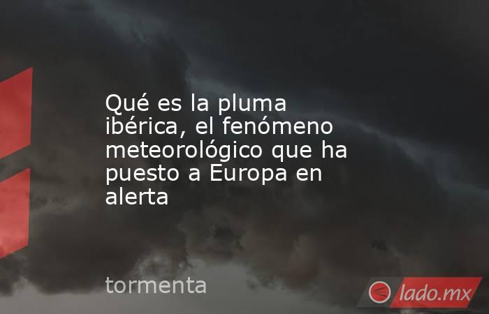 Qué es la pluma ibérica, el fenómeno meteorológico que ha puesto a Europa en alerta. Noticias en tiempo real