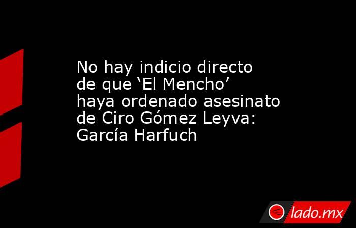 No hay indicio directo de que ‘El Mencho’ haya ordenado asesinato de Ciro Gómez Leyva: García Harfuch. Noticias en tiempo real