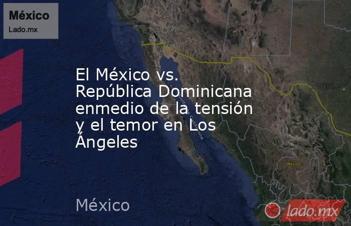 El México vs. República Dominicana enmedio de la tensión y el temor en Los Ángeles. Noticias en tiempo real