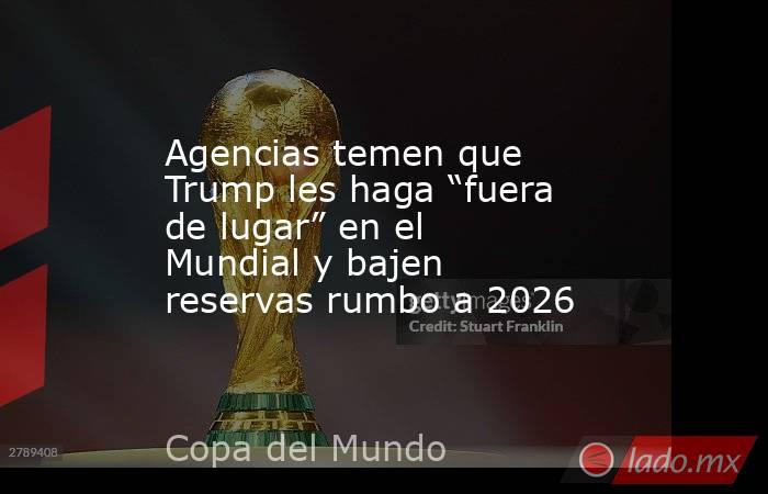 Agencias temen que Trump les haga “fuera de lugar” en el Mundial y bajen reservas rumbo a 2026. Noticias en tiempo real