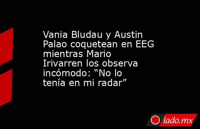 Vania Bludau y Austin Palao coquetean en EEG mientras Mario Irivarren los observa incómodo: “No lo tenía en mi radar”. Noticias en tiempo real