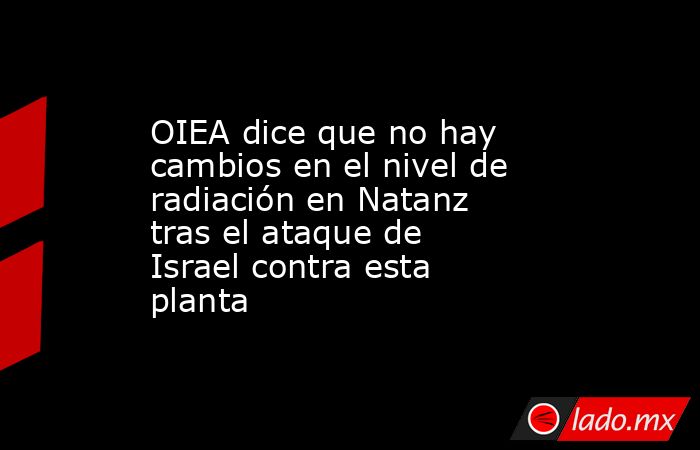 OIEA dice que no hay cambios en el nivel de radiación en Natanz tras el ataque de Israel contra esta planta. Noticias en tiempo real