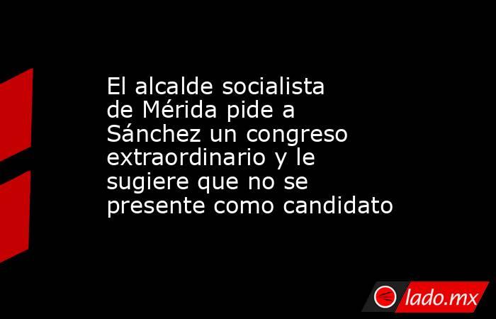 El alcalde socialista de Mérida pide a Sánchez un congreso extraordinario y le sugiere que no se presente como candidato. Noticias en tiempo real