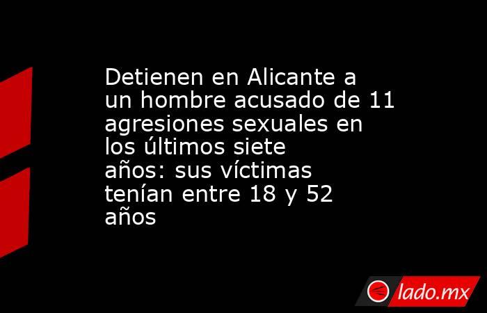 Detienen en Alicante a un hombre acusado de 11 agresiones sexuales en los últimos siete años: sus víctimas tenían entre 18 y 52 años. Noticias en tiempo real