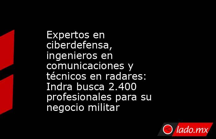 Expertos en ciberdefensa, ingenieros en comunicaciones y técnicos en radares: Indra busca 2.400 profesionales para su negocio militar. Noticias en tiempo real