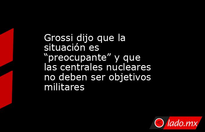 Grossi dijo que la situación es “preocupante” y que las centrales nucleares no deben ser objetivos militares. Noticias en tiempo real