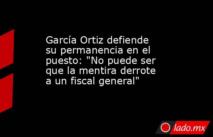 García Ortiz defiende su permanencia en el puesto: 