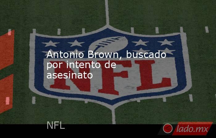 Antonio Brown, buscado por intento de asesinato. Noticias en tiempo real