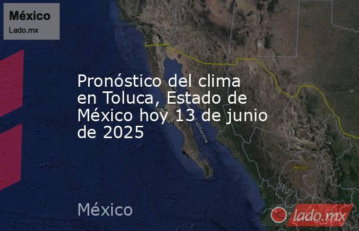 Pronóstico del clima en Toluca, Estado de México hoy 13 de junio de 2025. Noticias en tiempo real