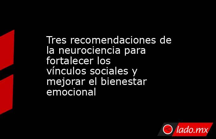 Tres recomendaciones de la neurociencia para fortalecer los vínculos sociales y mejorar el bienestar emocional. Noticias en tiempo real