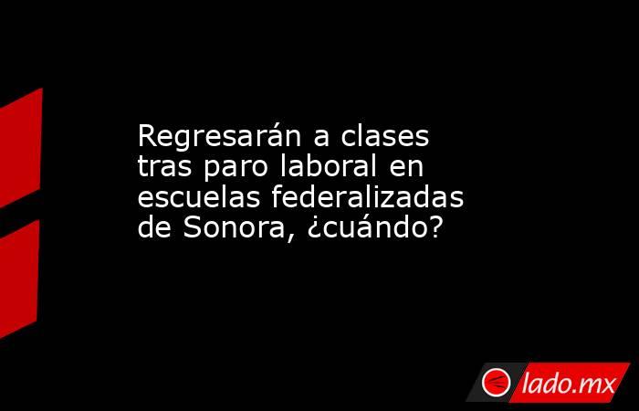 Regresarán a clases tras paro laboral en escuelas federalizadas de Sonora, ¿cuándo?. Noticias en tiempo real