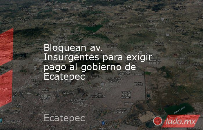 Bloquean av. Insurgentes para exigir pago al gobierno de Ecatepec. Noticias en tiempo real