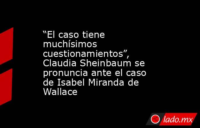 “El caso tiene muchísimos cuestionamientos”, Claudia Sheinbaum se pronuncia ante el caso de Isabel Miranda de Wallace. Noticias en tiempo real
