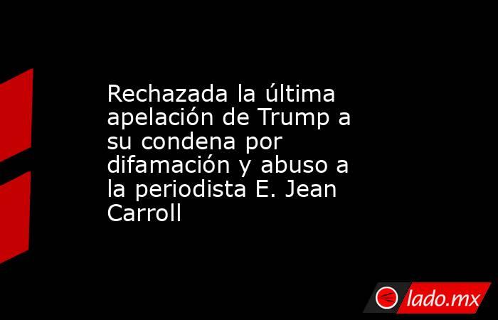 Rechazada la última apelación de Trump a su condena por difamación y abuso a la periodista E. Jean Carroll. Noticias en tiempo real