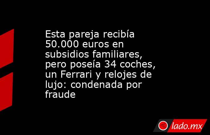 Esta pareja recibía 50.000 euros en subsidios familiares, pero poseía 34 coches, un Ferrari y relojes de lujo: condenada por fraude. Noticias en tiempo real