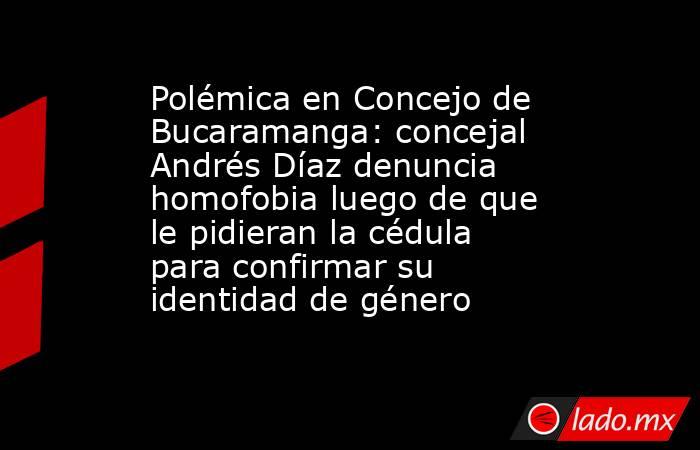 Polémica en Concejo de Bucaramanga: concejal Andrés Díaz denuncia homofobia luego de que le pidieran la cédula para confirmar su identidad de género. Noticias en tiempo real