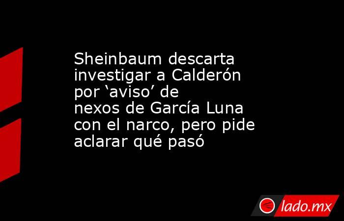 Sheinbaum descarta investigar a Calderón por ‘aviso’ de nexos de García Luna con el narco, pero pide aclarar qué pasó. Noticias en tiempo real