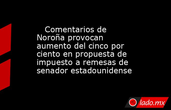    Comentarios de Noroña provocan aumento del cinco por ciento en propuesta de impuesto a remesas de senador estadounidense. Noticias en tiempo real