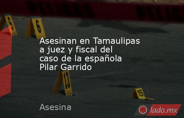 Asesinan en Tamaulipas a juez y fiscal del caso de la española Pilar Garrido. Noticias en tiempo real