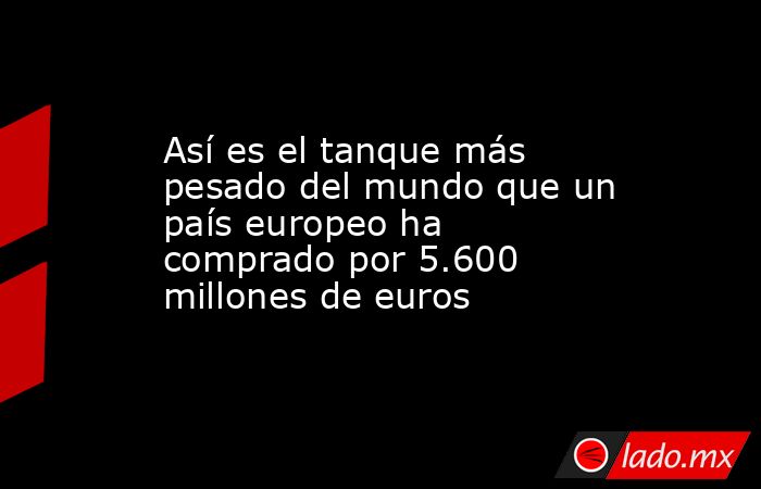 Así es el tanque más pesado del mundo que un país europeo ha comprado por 5.600 millones de euros. Noticias en tiempo real
