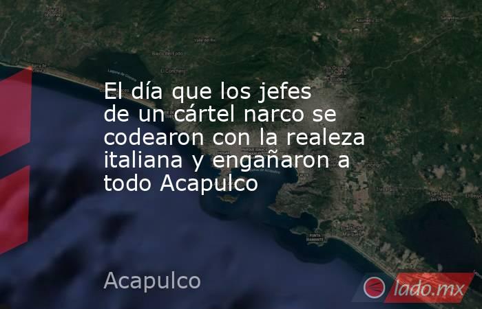 El día que los jefes de un cártel narco se codearon con la realeza italiana y engañaron a todo Acapulco . Noticias en tiempo real